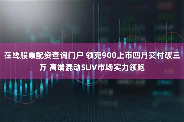 在线股票配资查询门户 领克900上市四月交付破三万 高端混动SUV市场实力领跑