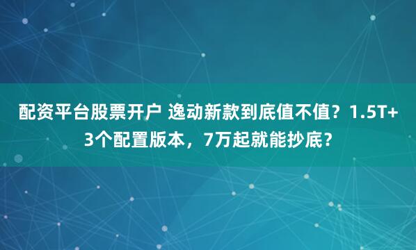 配资平台股票开户 逸动新款到底值不值？1.5T+3个配置版本，7万起就能抄底？