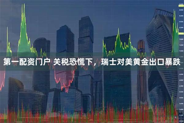 第一配资门户 关税恐慌下，瑞士对美黄金出口暴跌