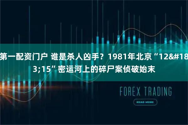 第一配资门户 谁是杀人凶手？1981年北京“12·15”密运河上的碎尸案侦破始末