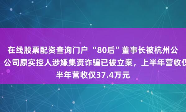 在线股票配资查询门户 “80后”董事长被杭州公安局拘留，公司原实控人涉嫌集资诈骗已被立案，上半年营收仅37.4万元