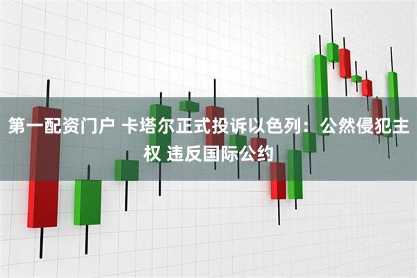 第一配资门户 卡塔尔正式投诉以色列：公然侵犯主权 违反国际公约