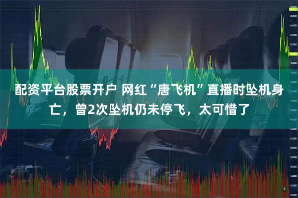 配资平台股票开户 网红“唐飞机”直播时坠机身亡，曾2次坠机仍未停飞，太可惜了