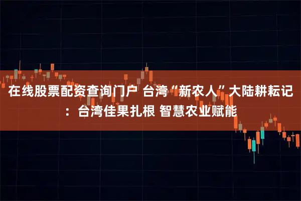 在线股票配资查询门户 台湾“新农人”大陆耕耘记：台湾佳果扎根 智慧农业赋能