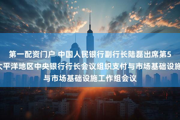 第一配资门户 中国人民银行副行长陆磊出席第52届东亚及太平洋地区中央银行行长会议组织支付与市场基础设施工作组会议