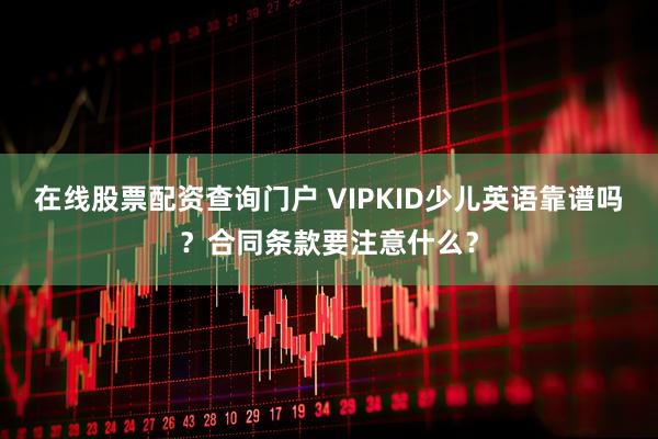 在线股票配资查询门户 VIPKID少儿英语靠谱吗？合同条款要注意什么？
