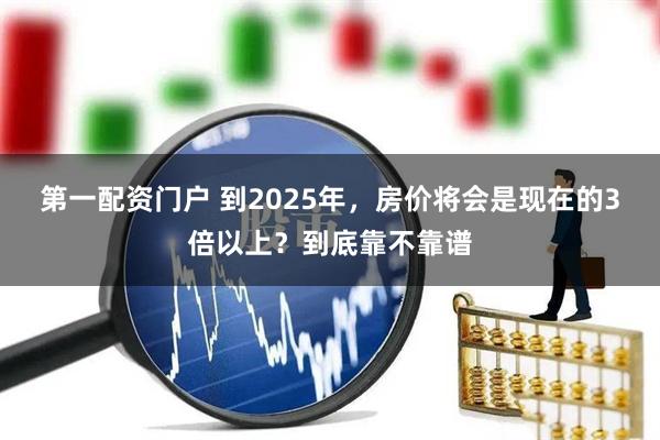 第一配资门户 到2025年，房价将会是现在的3倍以上？到底靠不靠谱