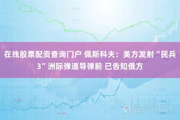 在线股票配资查询门户 佩斯科夫：美方发射“民兵3”洲际弹道导弹前 已告知俄方