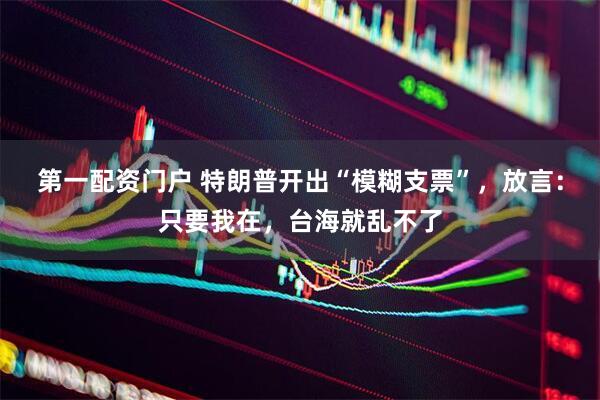 第一配资门户 特朗普开出“模糊支票”，放言：只要我在，台海就乱不了