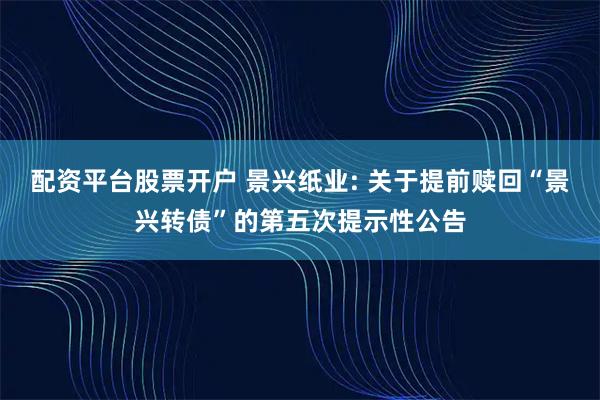 配资平台股票开户 景兴纸业: 关于提前赎回“景兴转债”的第五次提示性公告