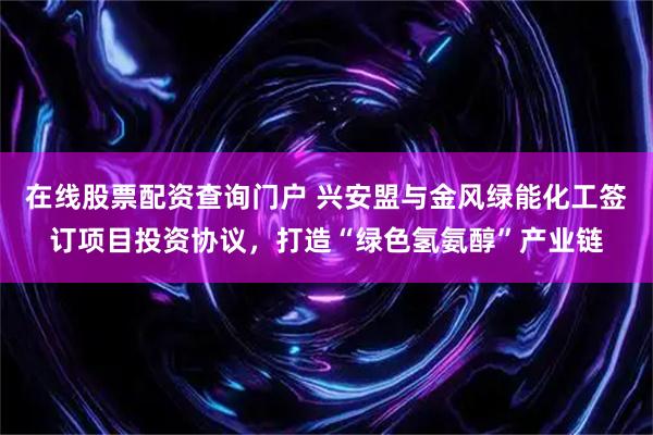 在线股票配资查询门户 兴安盟与金风绿能化工签订项目投资协议，打造“绿色氢氨醇”产业链
