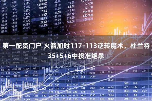 第一配资门户 火箭加时117-113逆转魔术，杜兰特35+5+6中投准绝杀