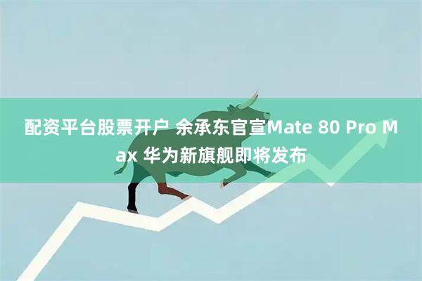 配资平台股票开户 余承东官宣Mate 80 Pro Max 华为新旗舰即将发布