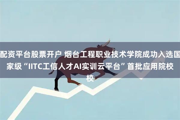 配资平台股票开户 烟台工程职业技术学院成功入选国家级“IITC工信人才AI实训云平台”首批应用院校