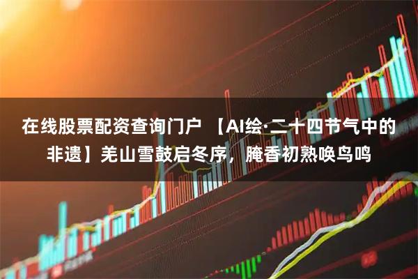 在线股票配资查询门户 【AI绘·二十四节气中的非遗】羌山雪鼓启冬序，腌香初熟唤鸟鸣