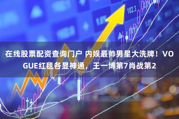 在线股票配资查询门户 内娱最帅男星大洗牌！VOGUE红毯各显神通，王一博第7肖战第2