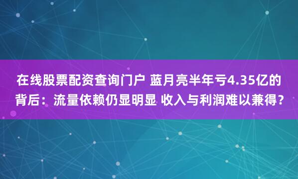 在线股票配资查询门户 蓝月亮半年亏4.35亿的背后:流量依赖仍显明显 收入与利润难以兼得?