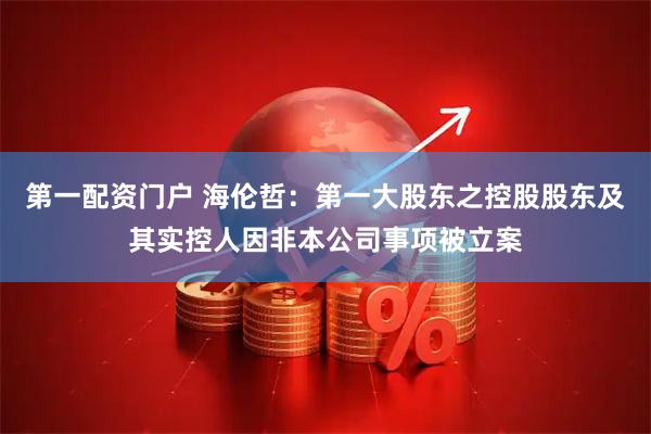 第一配资门户 海伦哲：第一大股东之控股股东及其实控人因非本公司事项被立案