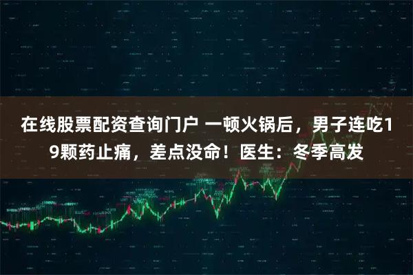 在线股票配资查询门户 一顿火锅后，男子连吃19颗药止痛，差点没命！医生：冬季高发