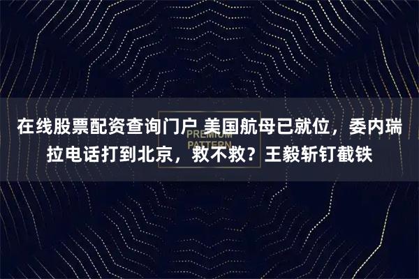 在线股票配资查询门户 美国航母已就位，委内瑞拉电话打到北京，救不救？王毅斩钉截铁