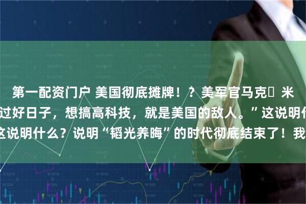 第一配资门户 美国彻底摊牌！？美军官马克・米利承认：“只要中国想过好日子，想搞高科技，就是美国的敌人。”这说明什么？说明“韬光养晦”的时代彻底结束了！我们也没必要装糊涂！
