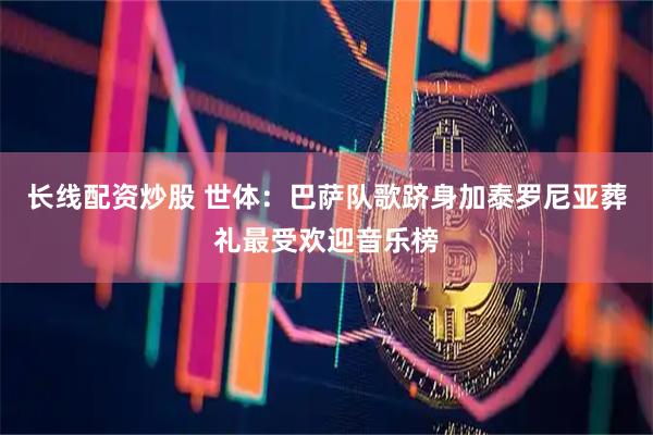 长线配资炒股 世体：巴萨队歌跻身加泰罗尼亚葬礼最受欢迎音乐榜