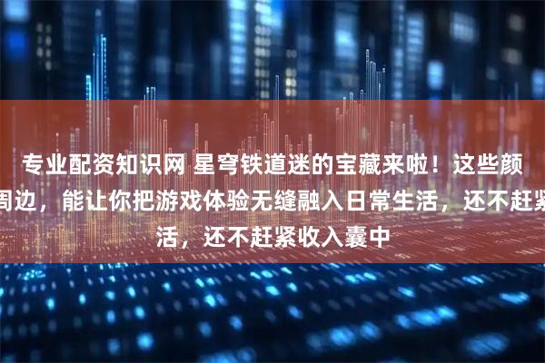 专业配资知识网 星穹铁道迷的宝藏来啦！这些颜值爆表的周边，能让你把游戏体验无缝融入日常生活，还不赶紧收入囊中