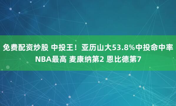 免费配资炒股 中投王！亚历山大53.8%中投命中率NBA最高 麦康纳第2 恩比德第7
