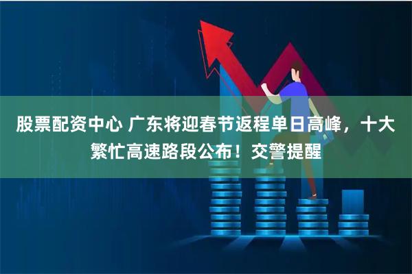股票配资中心 广东将迎春节返程单日高峰，十大繁忙高速路段公布！交警提醒