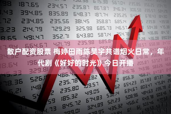 散户配资股票 梅婷田雨陈昊宇共谱烟火日常，年代剧《好好的时光》今日开播