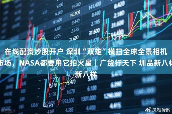 在线配资炒股开户 深圳“双雄”横扫全球全景相机市场，NASA都要用它拍火星｜广货行天下 圳品新八样