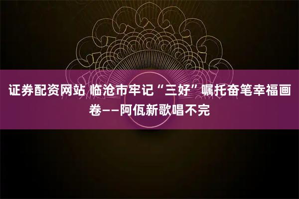 证券配资网站 临沧市牢记“三好”嘱托奋笔幸福画卷——阿佤新歌唱不完
