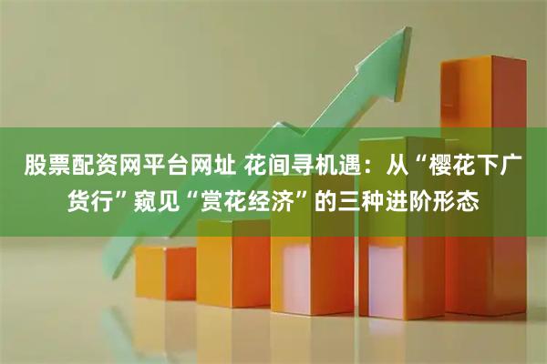 股票配资网平台网址 花间寻机遇：从“樱花下广货行”窥见“赏花经济”的三种进阶形态