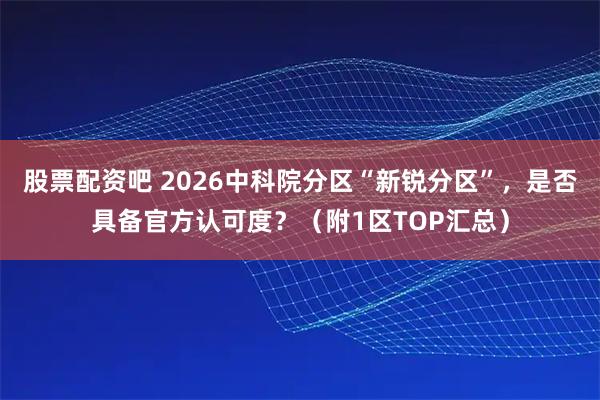 股票配资吧 2026中科院分区“新锐分区”，是否具备官方认可度？（附1区TOP汇总）