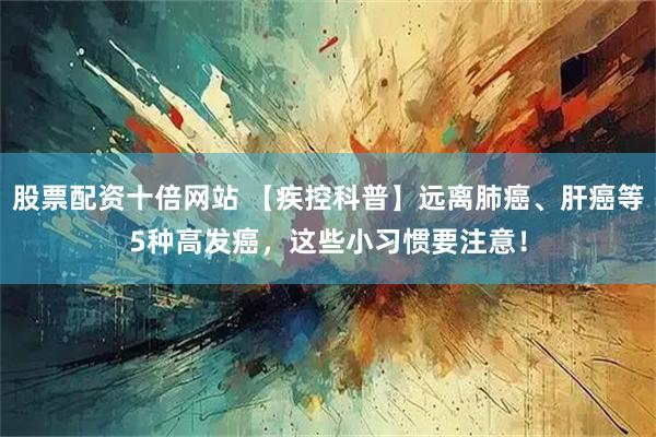 股票配资十倍网站 【疾控科普】远离肺癌、肝癌等5种高发癌，这些小习惯要注意！