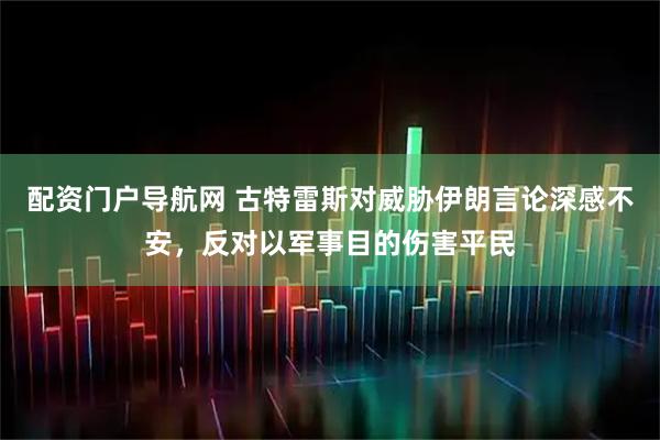 配资门户导航网 古特雷斯对威胁伊朗言论深感不安，反对以军事目的伤害平民