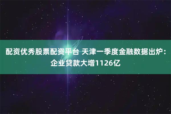 配资优秀股票配资平台 天津一季度金融数据出炉：企业贷款大增1126亿