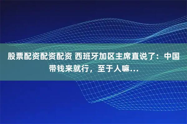 股票配资配资配资 西班牙加区主席直说了：中国带钱来就行，至于人嘛…