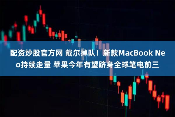 配资炒股官方网 戴尔掉队！新款MacBook Neo持续走量 苹果今年有望跻身全球笔电前三