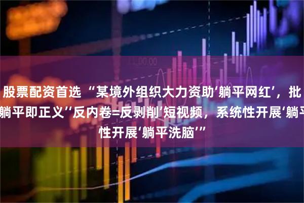 股票配资首选 “某境外组织大力资助‘躺平网红’，批量生产‘躺平即正义’‘反内卷=反剥削’短视频，系统性开展‘躺平洗脑’”
