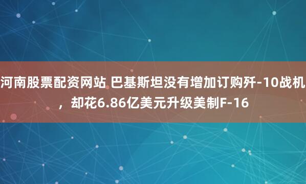 河南股票配资网站 巴基斯坦没有增加订购歼-10战机，却花6.86亿美元升级美制F-16