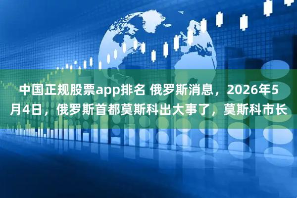 中国正规股票app排名 俄罗斯消息，2026年5月4日，俄罗斯首都莫斯科出大事了，莫斯科市长