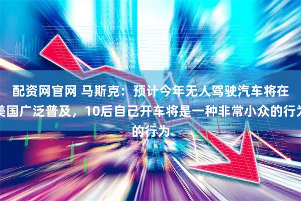 配资网官网 马斯克：预计今年无人驾驶汽车将在美国广泛普及，10后自己开车将是一种非常小众的行为