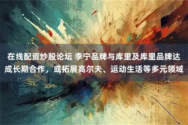 在线配资炒股论坛 李宁品牌与库里及库里品牌达成长期合作，或拓展高尔夫、运动生活等多元领域