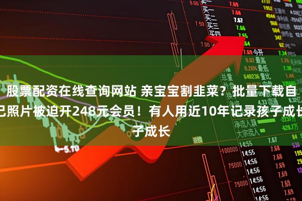 股票配资在线查询网站 亲宝宝割韭菜？批量下载自己照片被迫开248元会员！有人用近10年记录孩子成长