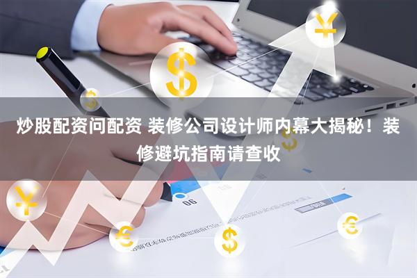 炒股配资问配资 装修公司设计师内幕大揭秘！装修避坑指南请查收