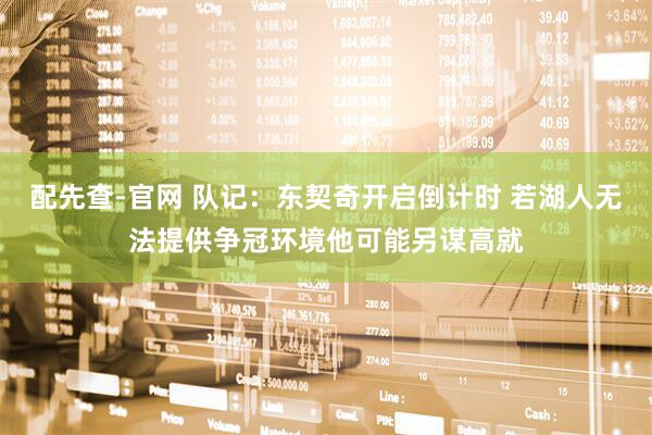 配先查-官网 队记：东契奇开启倒计时 若湖人无法提供争冠环境他可能另谋高就