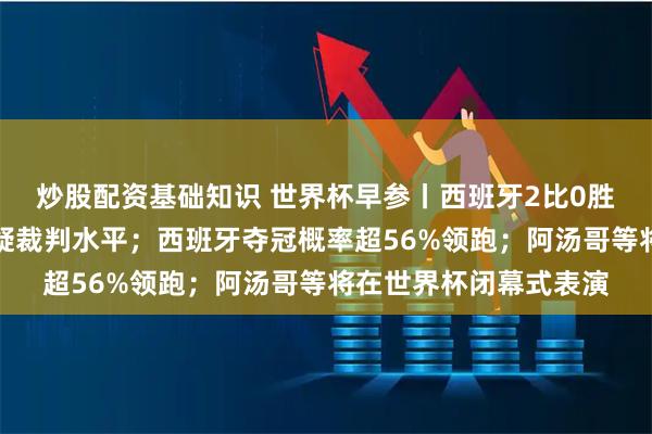 炒股配资基础知识 世界杯早参丨西班牙2比0胜法国进决赛，德尚质疑裁判水平；西班牙夺冠概率超56%领跑；阿汤哥等将在世界杯闭幕式表演