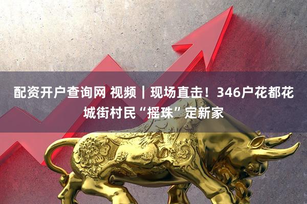 配资开户查询网 视频｜现场直击！346户花都花城街村民“摇珠”定新家