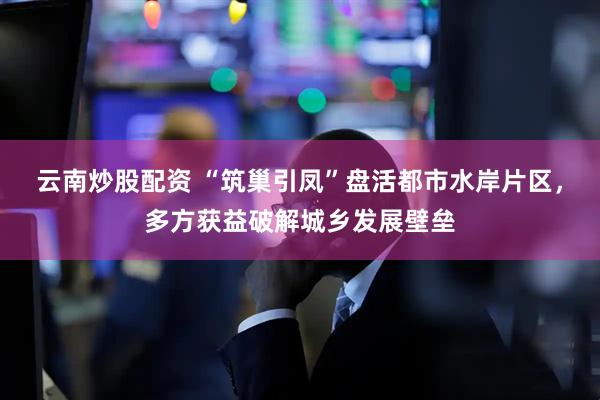 云南炒股配资 “筑巢引凤”盘活都市水岸片区,多方获益破解城乡发展壁垒
